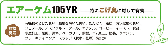 エアーケム105は特にこげ臭に対して有効。対象臭気は有機物のこげた臭い、穀物を焼いた臭い、たんぱく・脂肪・炭水化物の臭い、フェノール、アスファルト、タール、エナメル、コーヒー、イースト、食品、水産加工、製薬、飼料、ベーカリー、薫製、ゴム加工、塗装、クエンチ、ブレーキライニング、スラッジ（脱水・乾燥）焼却炉