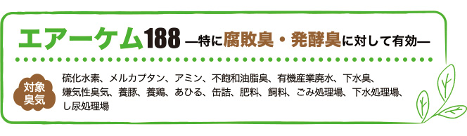 エアーケム188は特に腐敗臭・醗酵臭に対して有効。対象臭気は硫化水素、メルカプタン、アミン、不飽和油脂臭、有機産業廃水、下水臭、嫌気性臭気、養豚、養鶏、あひる、缶詰、肥料、飼料、ごみ処理場、下水処理場、し尿処理場