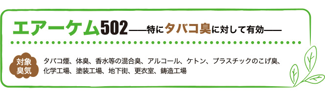 エアーケム502は特にタバコ臭に対して有効。対象臭気はタバコ煙、体臭、香水等の混合臭、アルコール、ケトン、プラスチックのこげ臭、化学工場、塗装工場、地下街、更衣室、鋳造工場