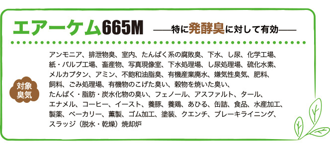 エアーケム665Mは特に発酵臭に対して有効。対象臭気はアンモニア、排泄物臭、室内、たんぱく系の腐敗臭、下水、し尿、化学工場、紙・パルプ工場、畜産物、写真現像室、下水処理場、し尿処理場、硫化水素、メルカプタン、アミン、不飽和油脂臭、有機産業廃水、嫌気性臭気、肥料、飼料、ごみ処理場、有機物のこげた臭い、穀物を焼いた臭い、たんぱく・脂肪・炭水化物の臭い、フェノール、アスファルト、タール、エナメル、コーヒー、イースト、養豚、養鶏、あひる、缶詰、食品、水産加工、製薬、ベーカリー、薫製、ゴム加工、塗装、クエンチ、ブレーキライニング、スラッジ（脱水・乾燥）焼却炉
