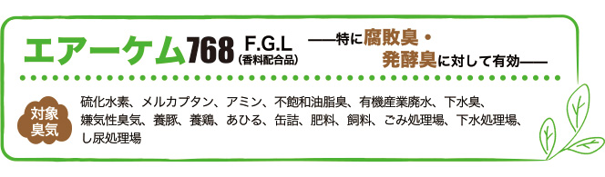 エアーケム768は特に腐敗臭・醗酵臭に対して有効。対象臭気は硫化水素、メルカプタン、アミン、不飽和油脂臭、有機産業廃水、下水臭、嫌気性臭気、養豚、養鶏、あひる、缶詰、肥料、飼料、ごみ処理場、下水処理場、し尿処理場