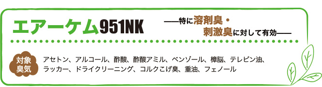 エアーケム951NKは特に溶剤臭・刺激臭に対して有効。対象臭気はアセトン、アルコール、酢酸、酢酸アミル、ベンゾール、樟脳、テレピン油、ラッカー、ドライクリーニング、コルクこげ臭、重油、フェノール